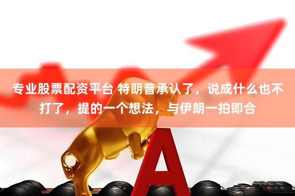 专业股票配资平台 特朗普承认了，说成什么也不打了，提的一个想法，与伊朗一拍即合