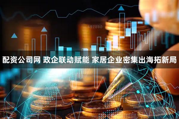 配资公司网 政企联动赋能 家居企业密集出海拓新局
