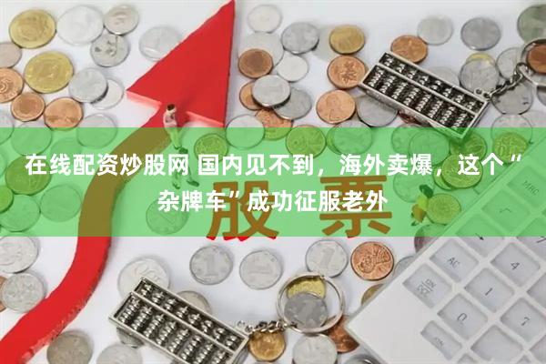 在线配资炒股网 国内见不到，海外卖爆，这个“杂牌车”成功征服老外