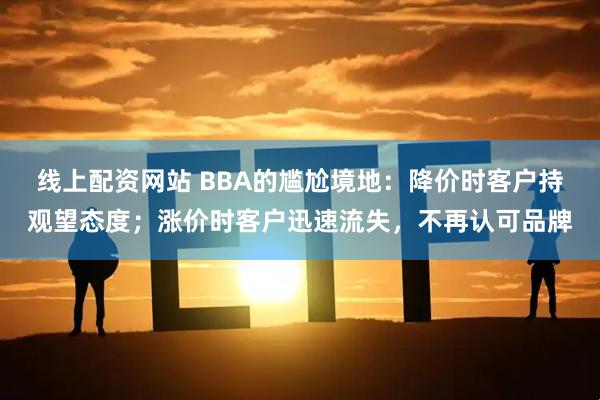 线上配资网站 BBA的尴尬境地：降价时客户持观望态度；涨价时客户迅速流失，不再认可品牌