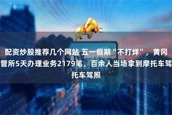 配资炒股推荐几个网站 五一假期“不打烊”，黄冈车管所5天办理业务2179笔，百余人当场拿到摩托车驾照