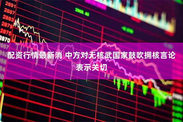 配资行情最新消 中方对无核武国家鼓吹拥核言论表示关切