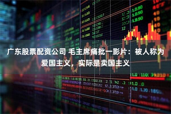 广东股票配资公司 毛主席痛批一影片：被人称为爱国主义，实际是卖国主义