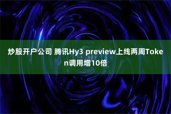炒股开户公司 腾讯Hy3 preview上线两周Token调用增10倍