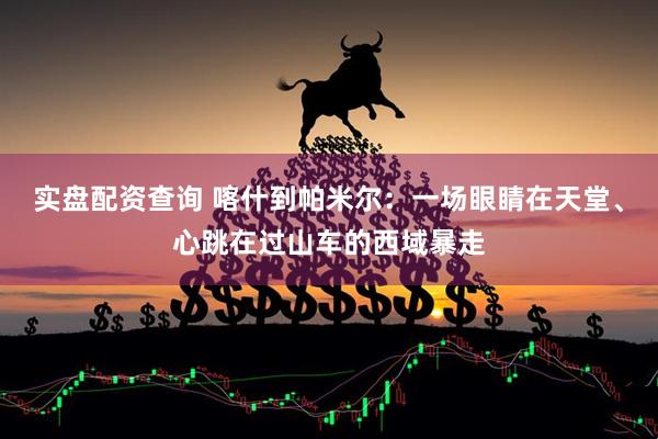 实盘配资查询 喀什到帕米尔：一场眼睛在天堂、心跳在过山车的西域暴走