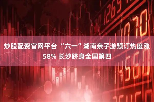 炒股配资官网平台 “六一”湖南亲子游预订热度涨58% 长沙跻身全国第四