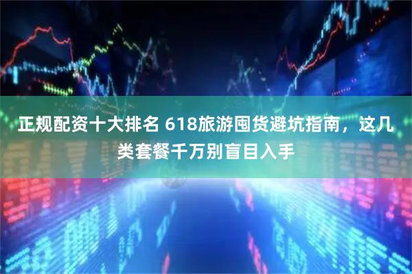 正规配资十大排名 618旅游囤货避坑指南，这几类套餐千万别盲目入手