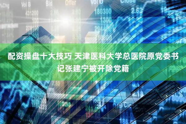配资操盘十大技巧 天津医科大学总医院原党委书记张建宁被开除党籍