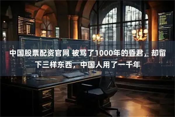 中国股票配资官网 被骂了1000年的昏君，却留下三样东西，中国人用了一千年