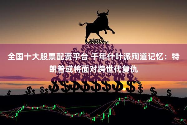 全国十大股票配资平台 千年什叶派殉道记忆：特朗普或将面对跨世代复仇