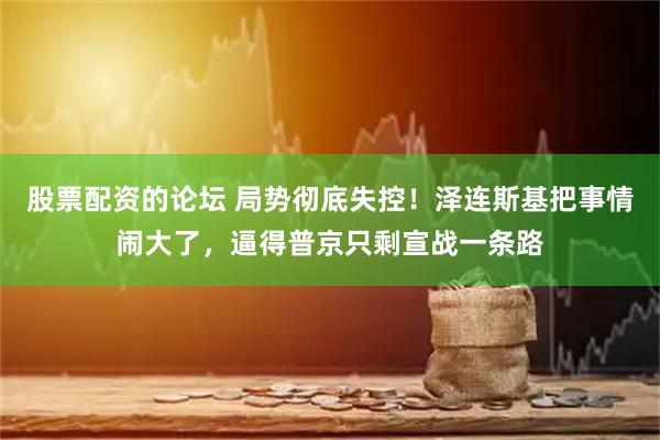 股票配资的论坛 局势彻底失控！泽连斯基把事情闹大了，逼得普京只剩宣战一条路